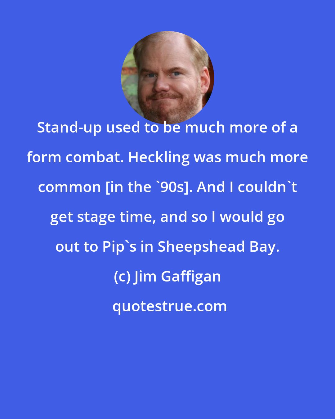 Jim Gaffigan: Stand-up used to be much more of a form combat. Heckling was much more common [in the '90s]. And I couldn't get stage time, and so I would go out to Pip's in Sheepshead Bay.