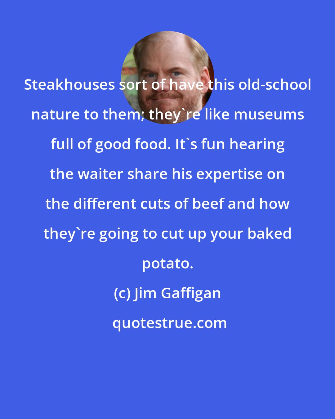 Jim Gaffigan: Steakhouses sort of have this old-school nature to them; they're like museums full of good food. It's fun hearing the waiter share his expertise on the different cuts of beef and how they're going to cut up your baked potato.