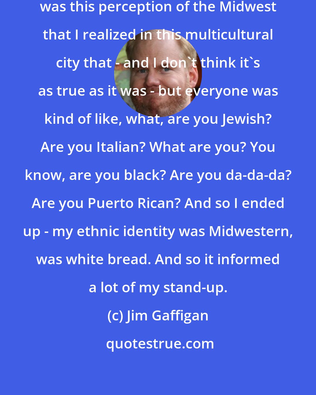 Jim Gaffigan: There was [ in New York] - some of it was this perception of the Midwest that I realized in this multicultural city that - and I don't think it's as true as it was - but everyone was kind of like, what, are you Jewish? Are you Italian? What are you? You know, are you black? Are you da-da-da? Are you Puerto Rican? And so I ended up - my ethnic identity was Midwestern, was white bread. And so it informed a lot of my stand-up.