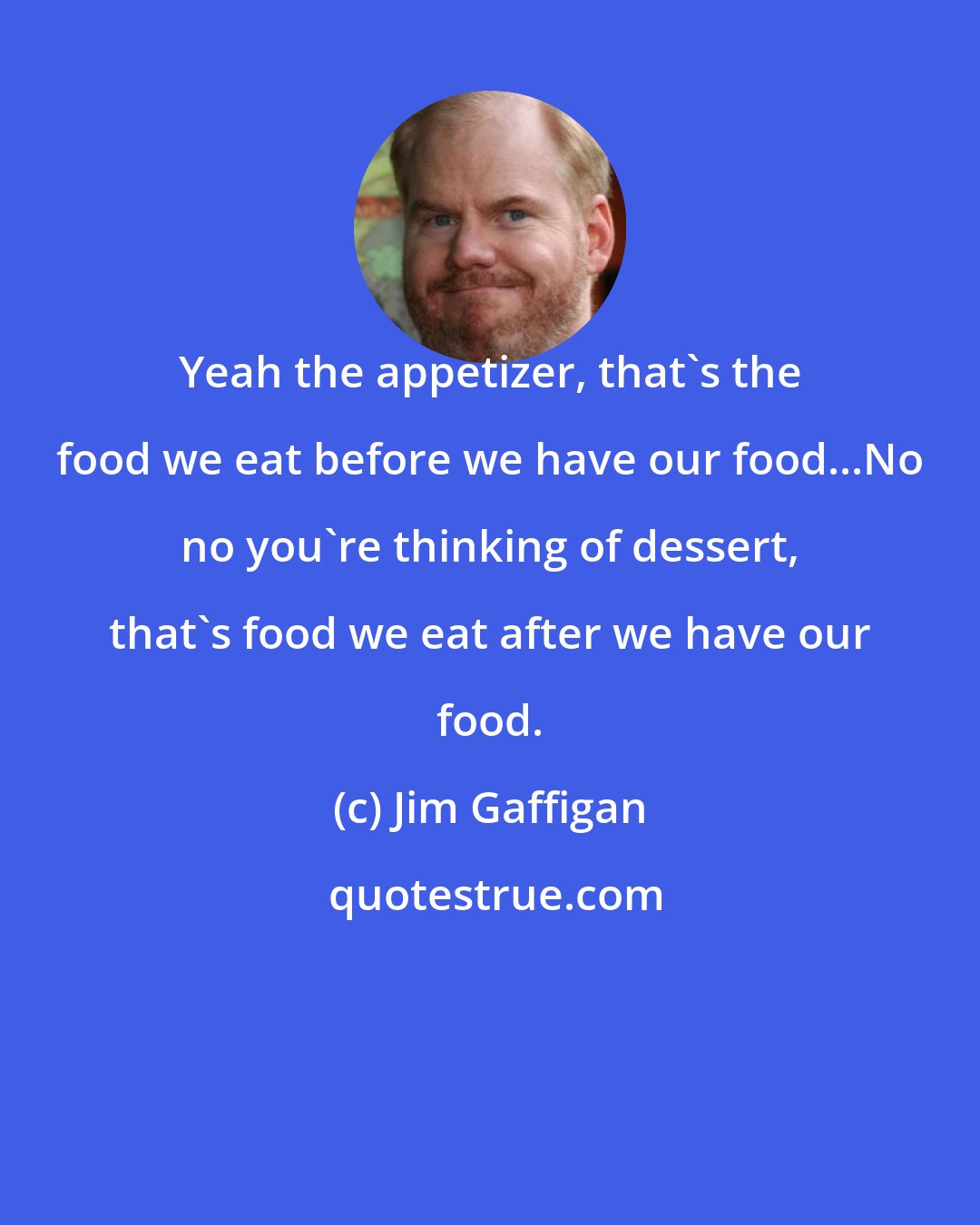 Jim Gaffigan: Yeah the appetizer, that's the food we eat before we have our food...No no you're thinking of dessert, that's food we eat after we have our food.