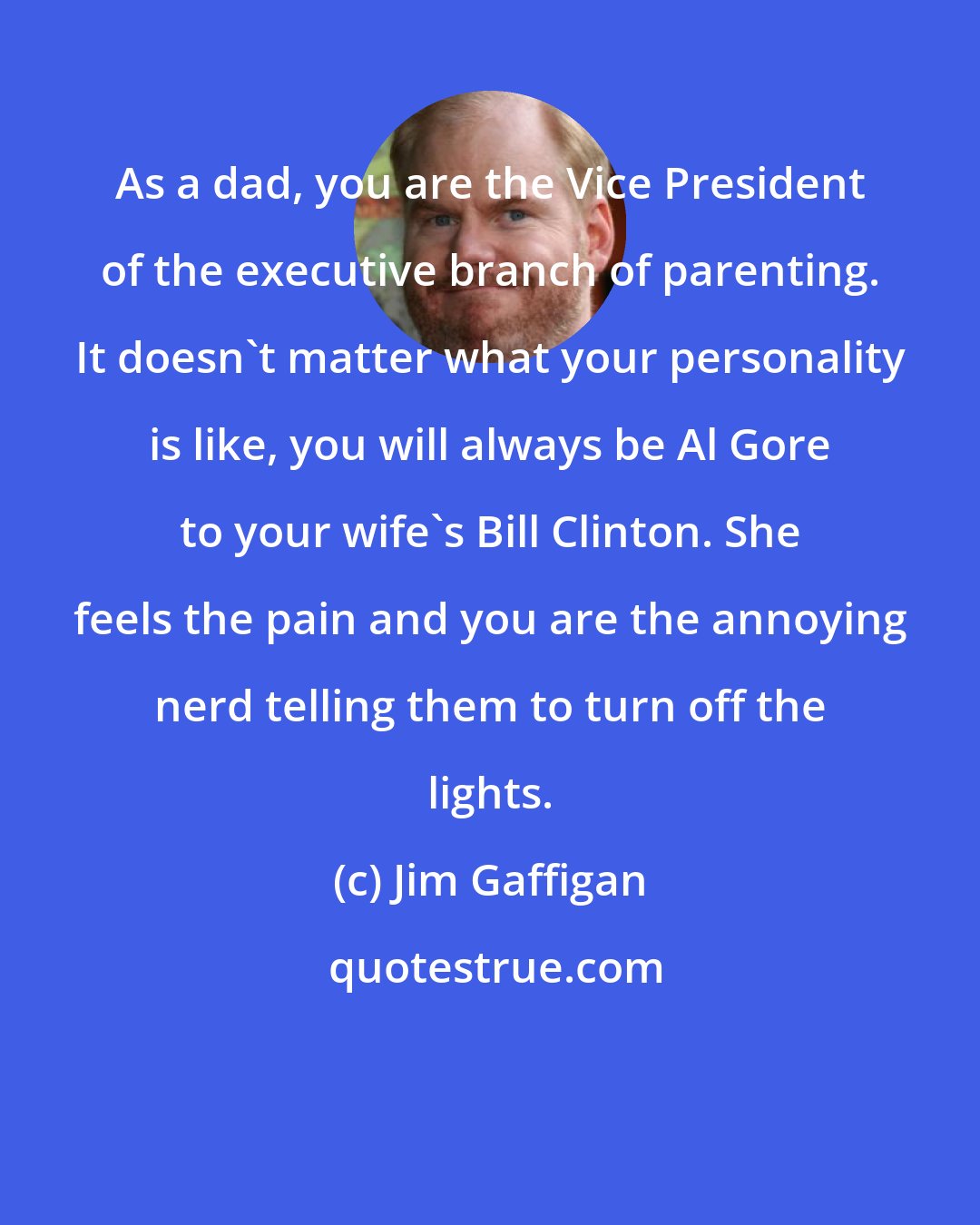 Jim Gaffigan: As a dad, you are the Vice President of the executive branch of parenting. It doesn't matter what your personality is like, you will always be Al Gore to your wife's Bill Clinton. She feels the pain and you are the annoying nerd telling them to turn off the lights.