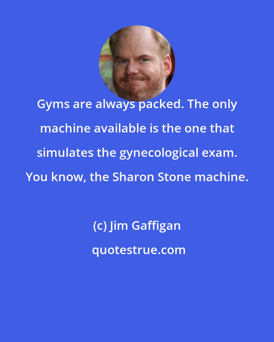 Jim Gaffigan: Gyms are always packed. The only machine available is the one that simulates the gynecological exam. You know, the Sharon Stone machine.