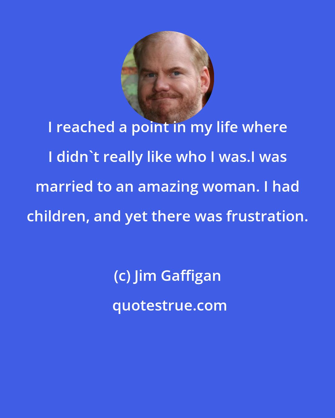 Jim Gaffigan: I reached a point in my life where I didn't really like who I was.I was married to an amazing woman. I had children, and yet there was frustration.