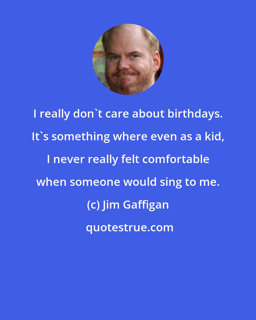 Jim Gaffigan: I really don't care about birthdays. It's something where even as a kid, I never really felt comfortable when someone would sing to me.