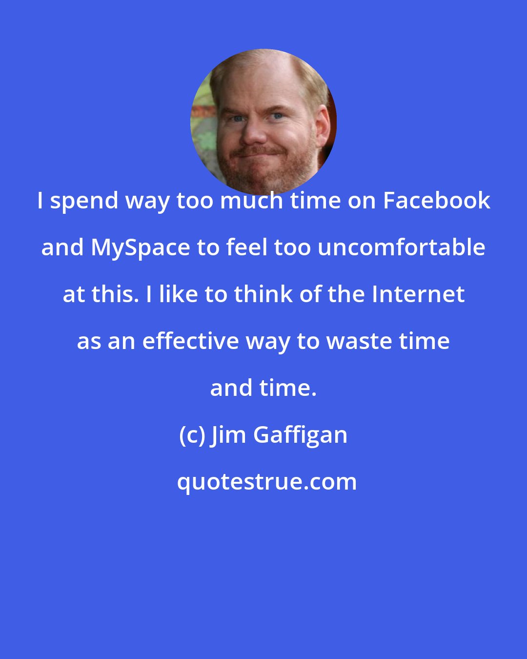 Jim Gaffigan: I spend way too much time on Facebook and MySpace to feel too uncomfortable at this. I like to think of the Internet as an effective way to waste time and time.