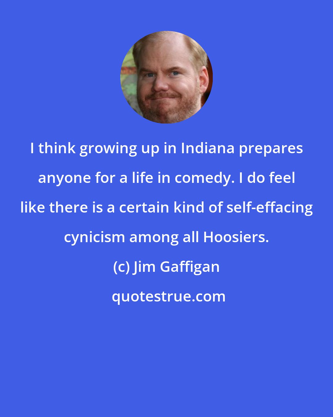 Jim Gaffigan: I think growing up in Indiana prepares anyone for a life in comedy. I do feel like there is a certain kind of self-effacing cynicism among all Hoosiers.