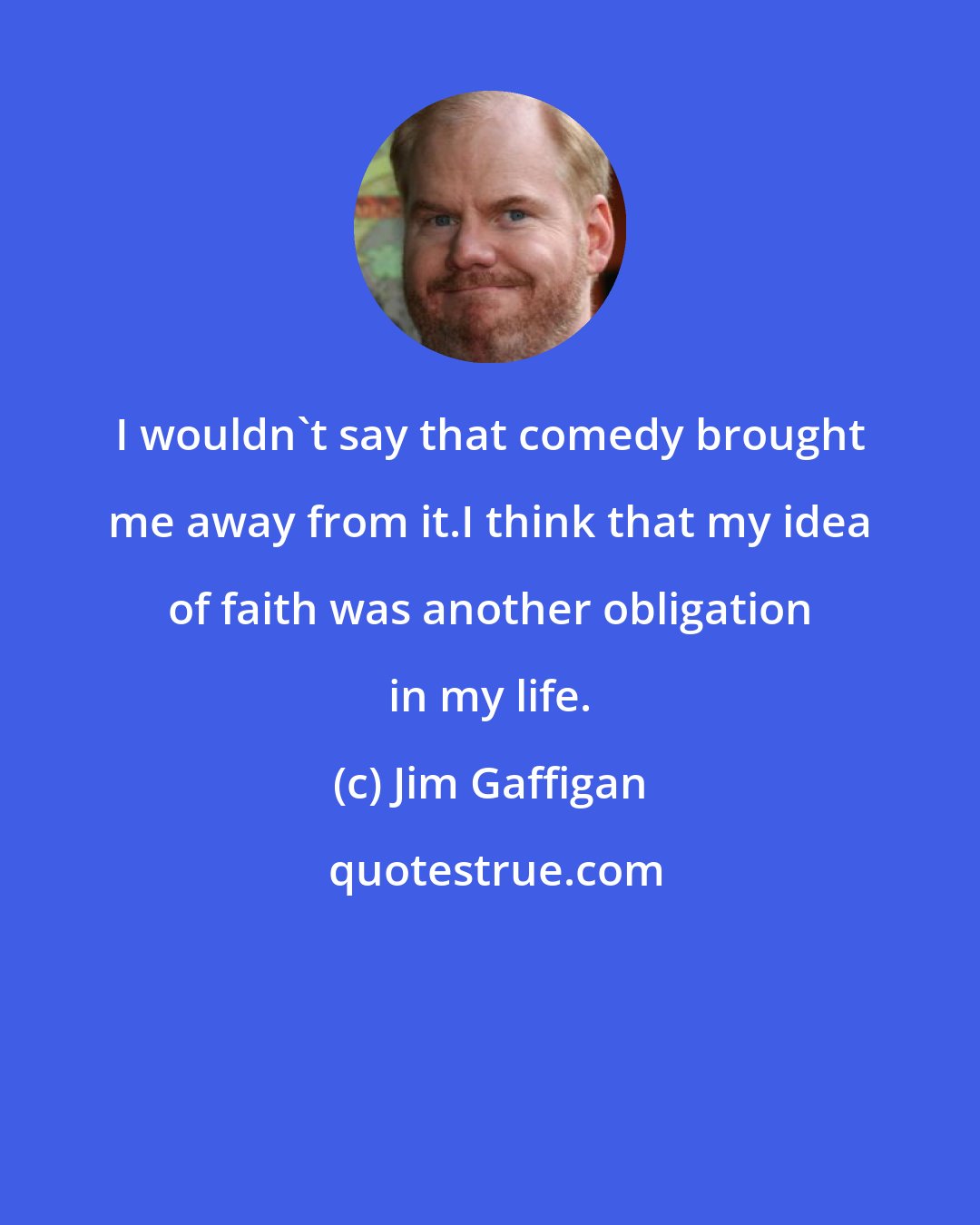 Jim Gaffigan: I wouldn't say that comedy brought me away from it.I think that my idea of faith was another obligation in my life.