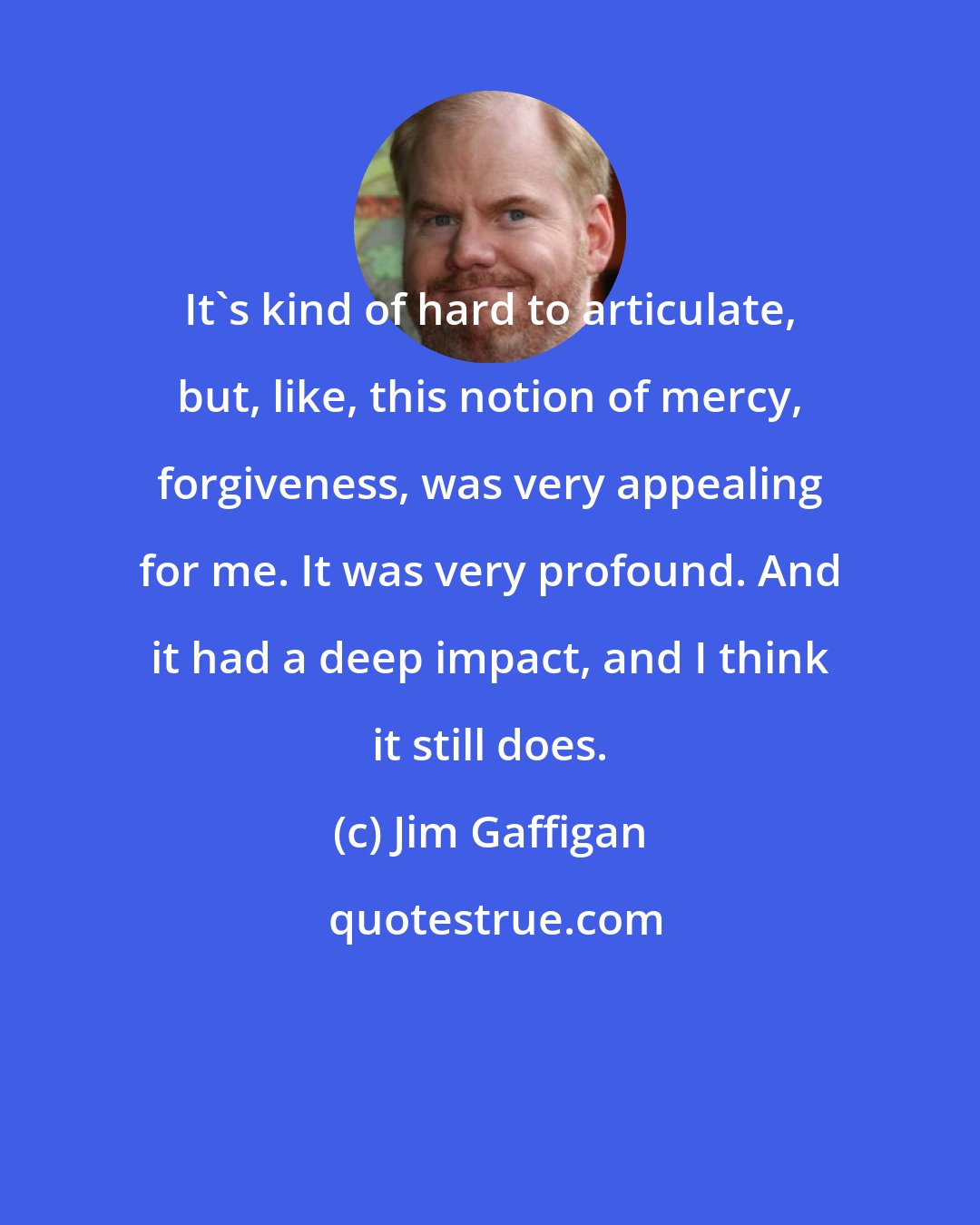 Jim Gaffigan: It's kind of hard to articulate, but, like, this notion of mercy, forgiveness, was very appealing for me. It was very profound. And it had a deep impact, and I think it still does.