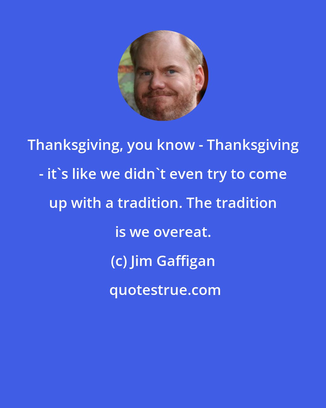 Jim Gaffigan: Thanksgiving, you know - Thanksgiving - it's like we didn't even try to come up with a tradition. The tradition is we overeat.