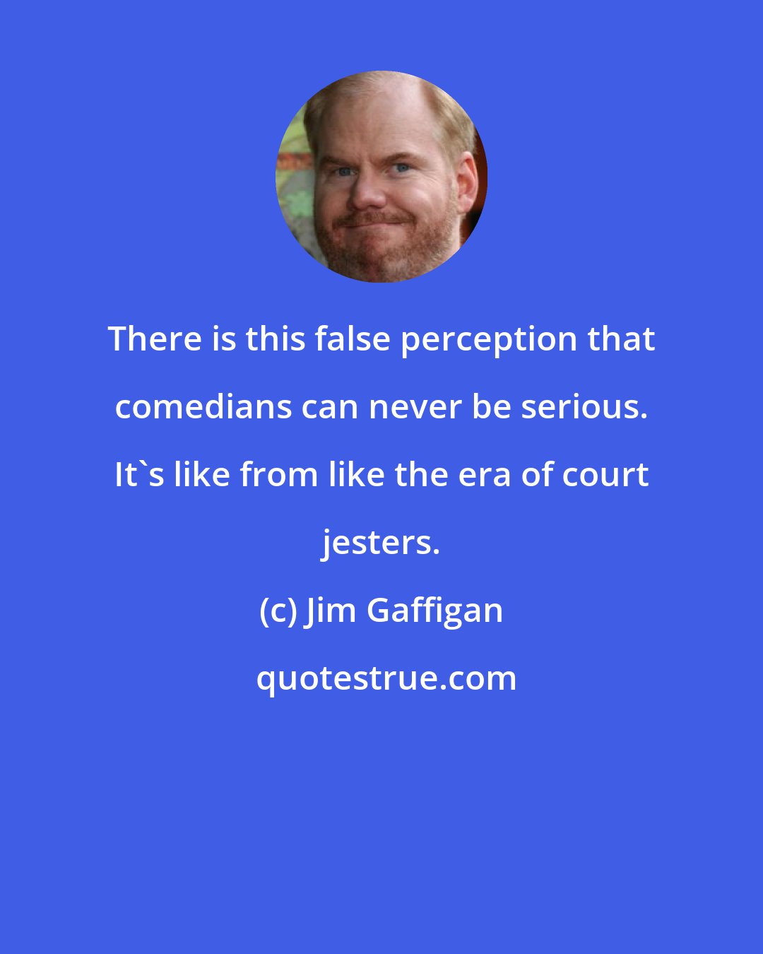 Jim Gaffigan: There is this false perception that comedians can never be serious. It's like from like the era of court jesters.