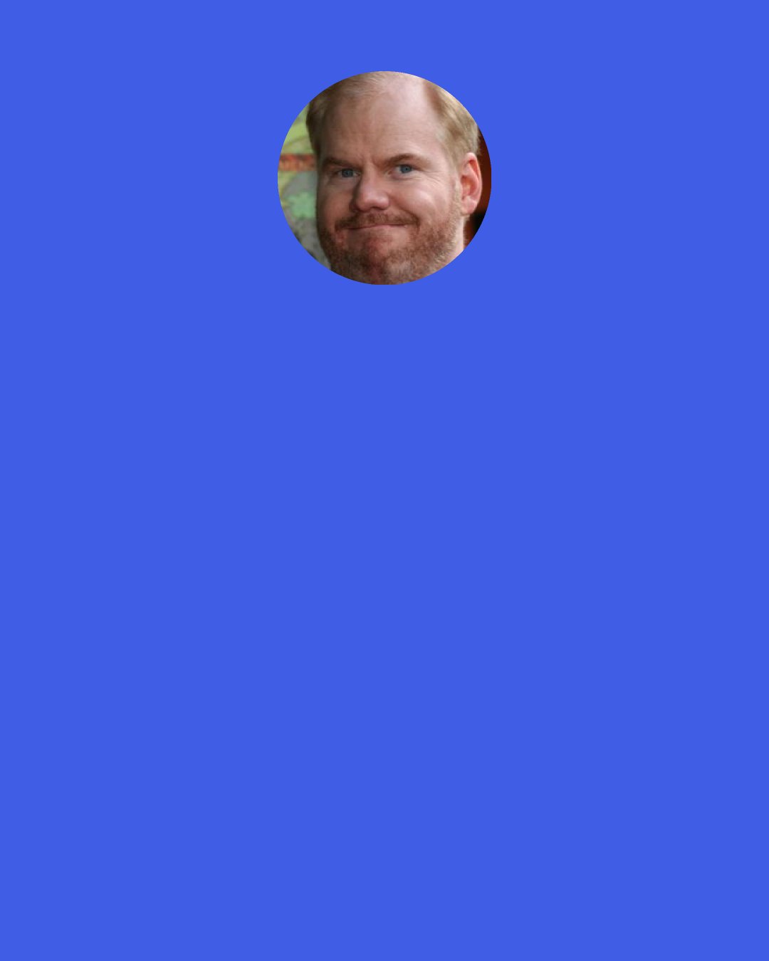 Jim Gaffigan: What kind of life are you leading where you consider ketchup fancy? "Well, we ain't rich folk, but on special occasions, I'll break out the ketchup. Grandma's birthday, make her feel special"