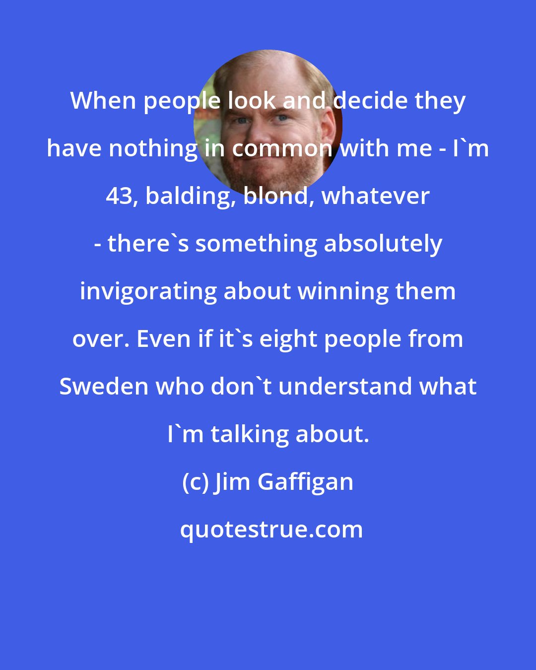 Jim Gaffigan: When people look and decide they have nothing in common with me - I'm 43, balding, blond, whatever - there's something absolutely invigorating about winning them over. Even if it's eight people from Sweden who don't understand what I'm talking about.