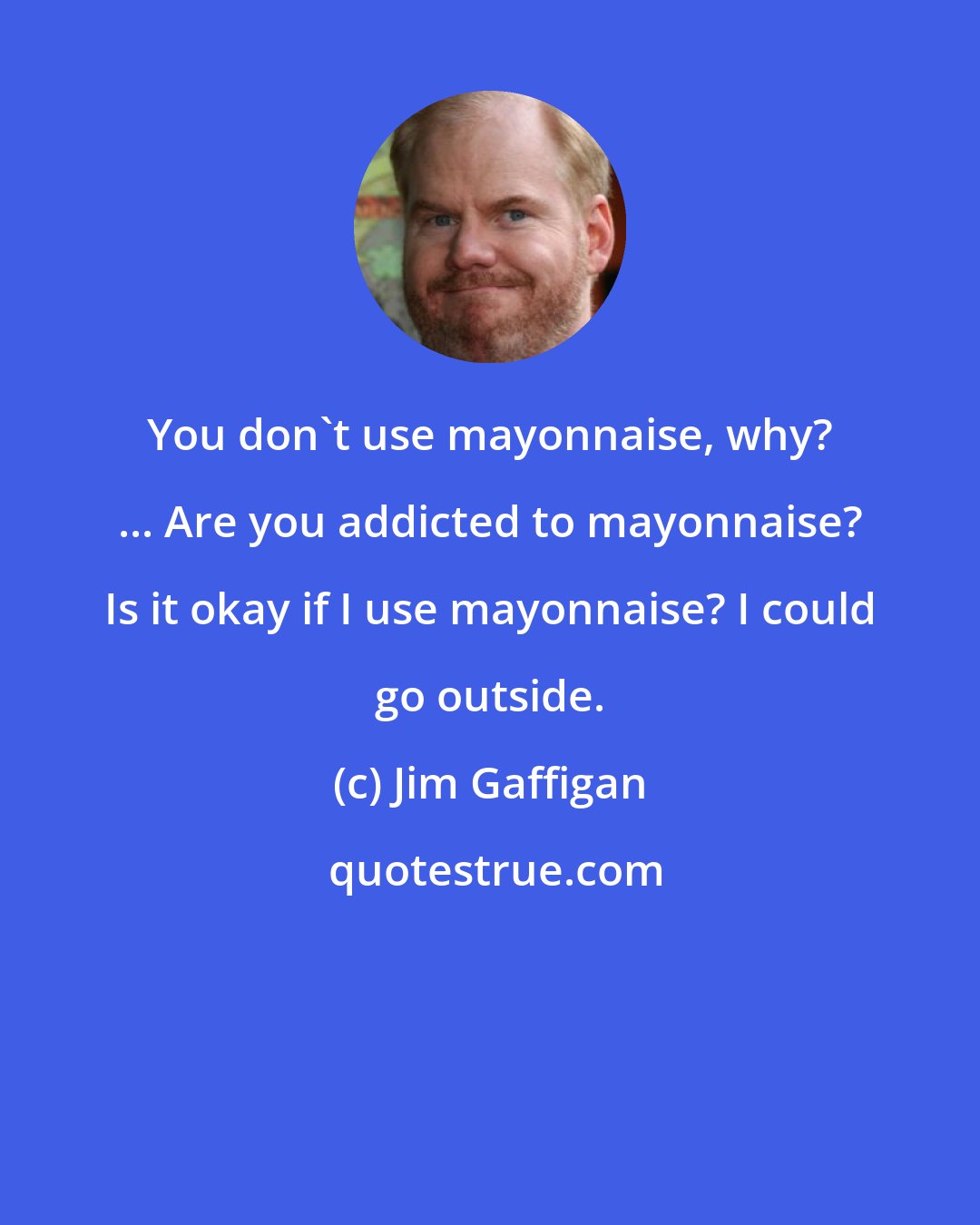 Jim Gaffigan: You don't use mayonnaise, why? ... Are you addicted to mayonnaise? Is it okay if I use mayonnaise? I could go outside.