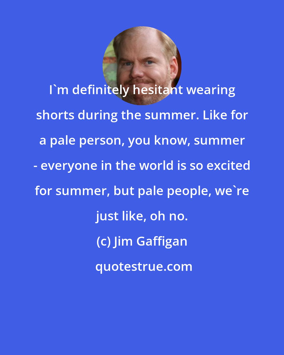 Jim Gaffigan: I'm definitely hesitant wearing shorts during the summer. Like for a pale person, you know, summer - everyone in the world is so excited for summer, but pale people, we're just like, oh no.