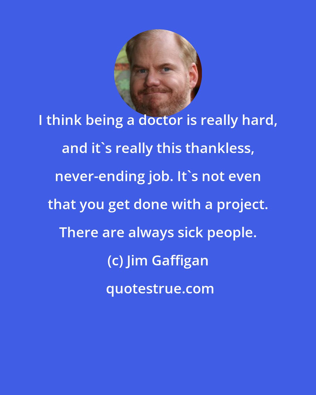 Jim Gaffigan: I think being a doctor is really hard, and it's really this thankless, never-ending job. It's not even that you get done with a project. There are always sick people.