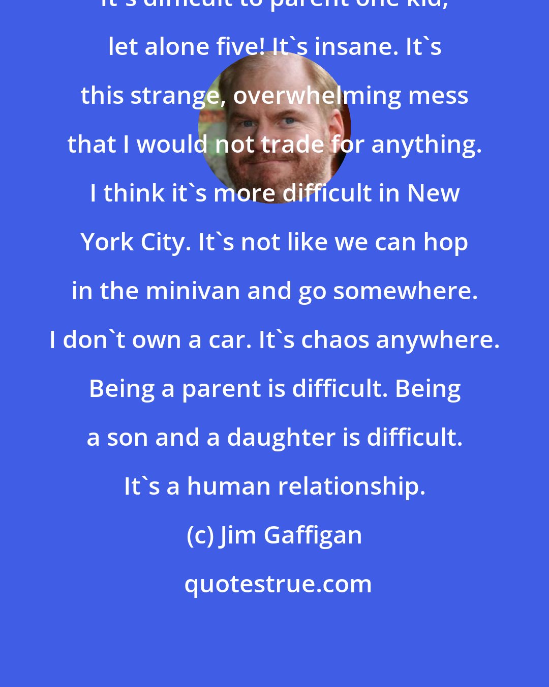 Jim Gaffigan: It's difficult to parent one kid, let alone five! It's insane. It's this strange, overwhelming mess that I would not trade for anything. I think it's more difficult in New York City. It's not like we can hop in the minivan and go somewhere. I don't own a car. It's chaos anywhere. Being a parent is difficult. Being a son and a daughter is difficult. It's a human relationship.