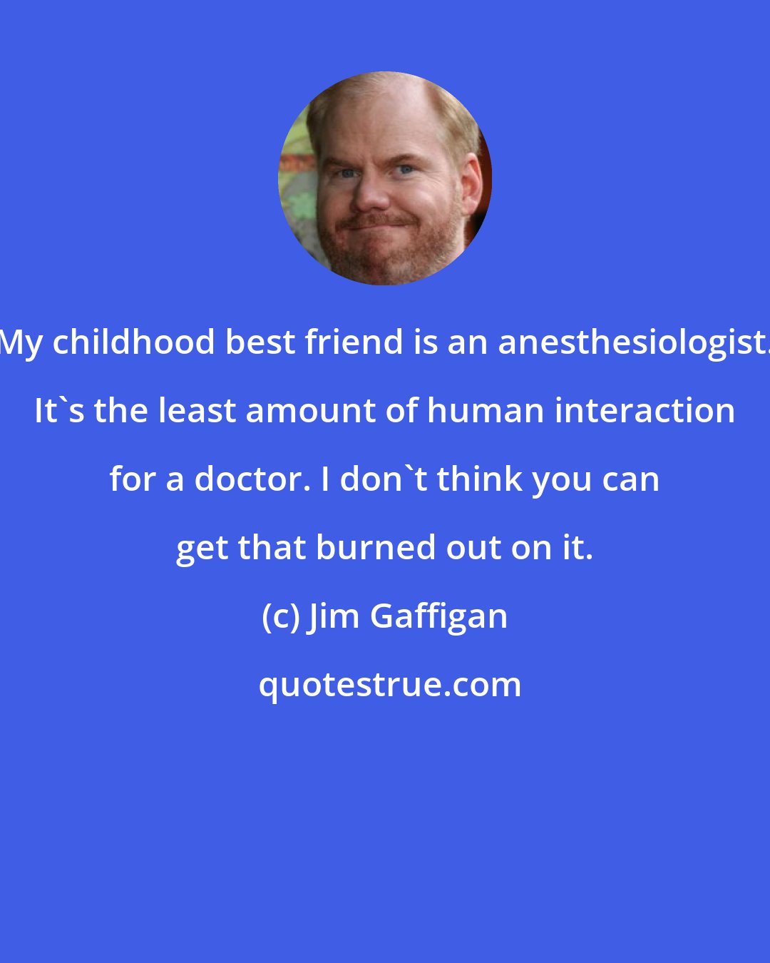 Jim Gaffigan: My childhood best friend is an anesthesiologist. It's the least amount of human interaction for a doctor. I don't think you can get that burned out on it.