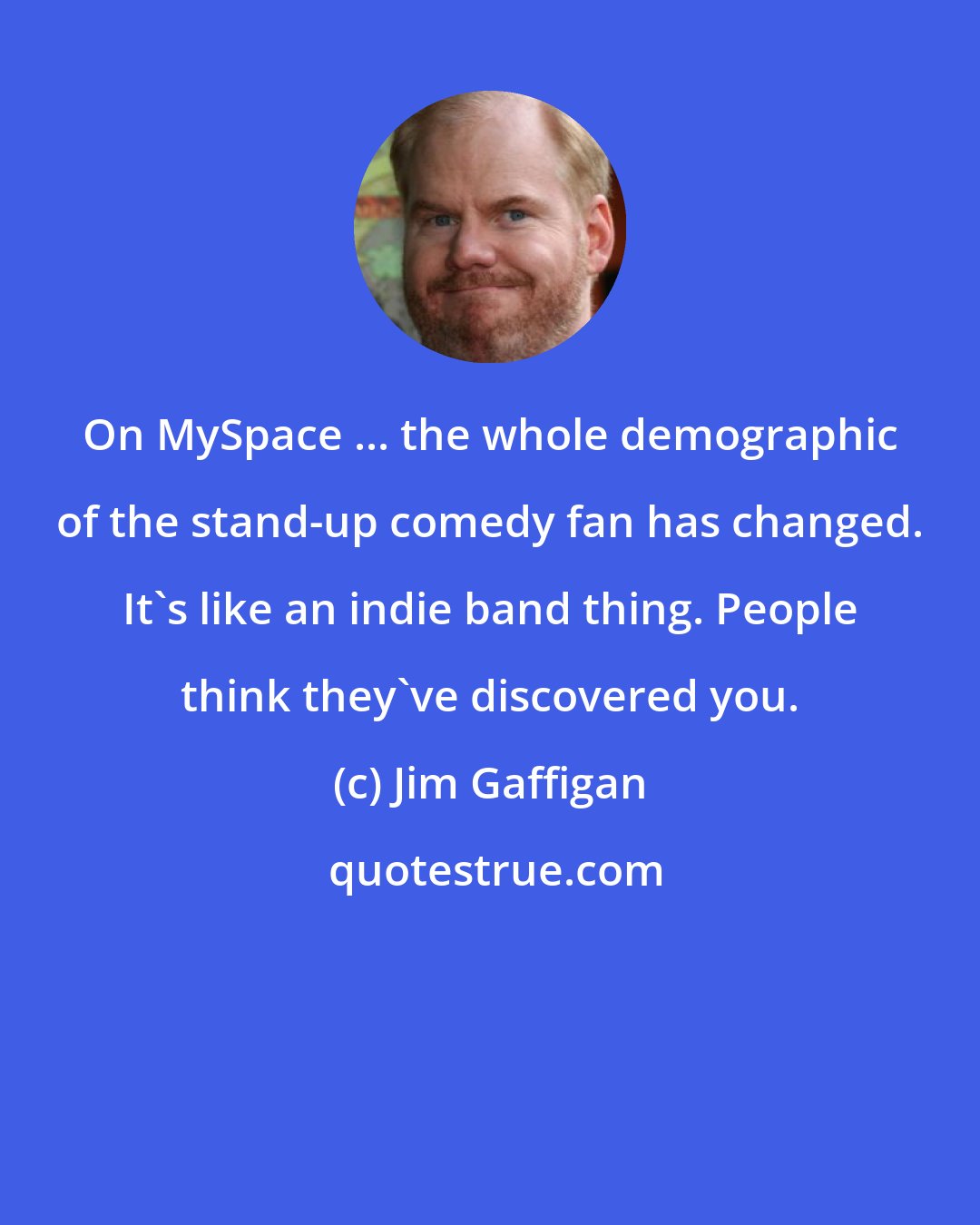 Jim Gaffigan: On MySpace ... the whole demographic of the stand-up comedy fan has changed. It's like an indie band thing. People think they've discovered you.