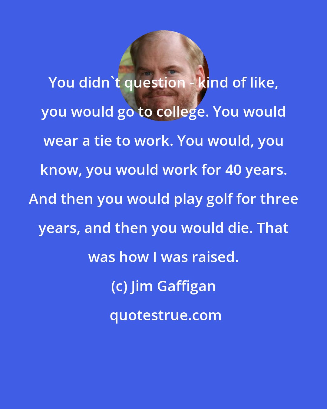 Jim Gaffigan: You didn't question - kind of like, you would go to college. You would wear a tie to work. You would, you know, you would work for 40 years. And then you would play golf for three years, and then you would die. That was how I was raised.