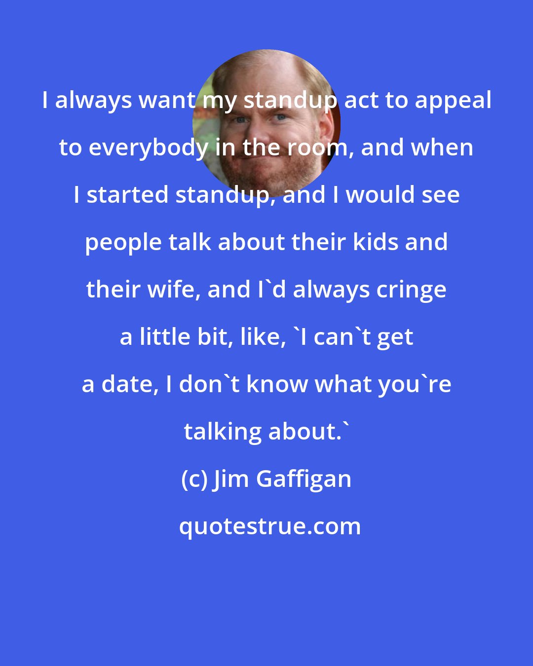 Jim Gaffigan: I always want my standup act to appeal to everybody in the room, and when I started standup, and I would see people talk about their kids and their wife, and I'd always cringe a little bit, like, 'I can't get a date, I don't know what you're talking about.'