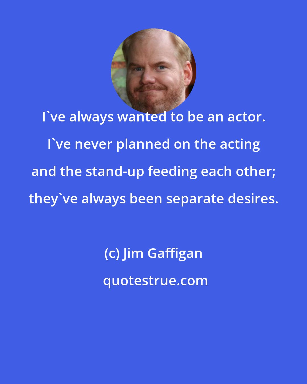 Jim Gaffigan: I've always wanted to be an actor. I've never planned on the acting and the stand-up feeding each other; they've always been separate desires.