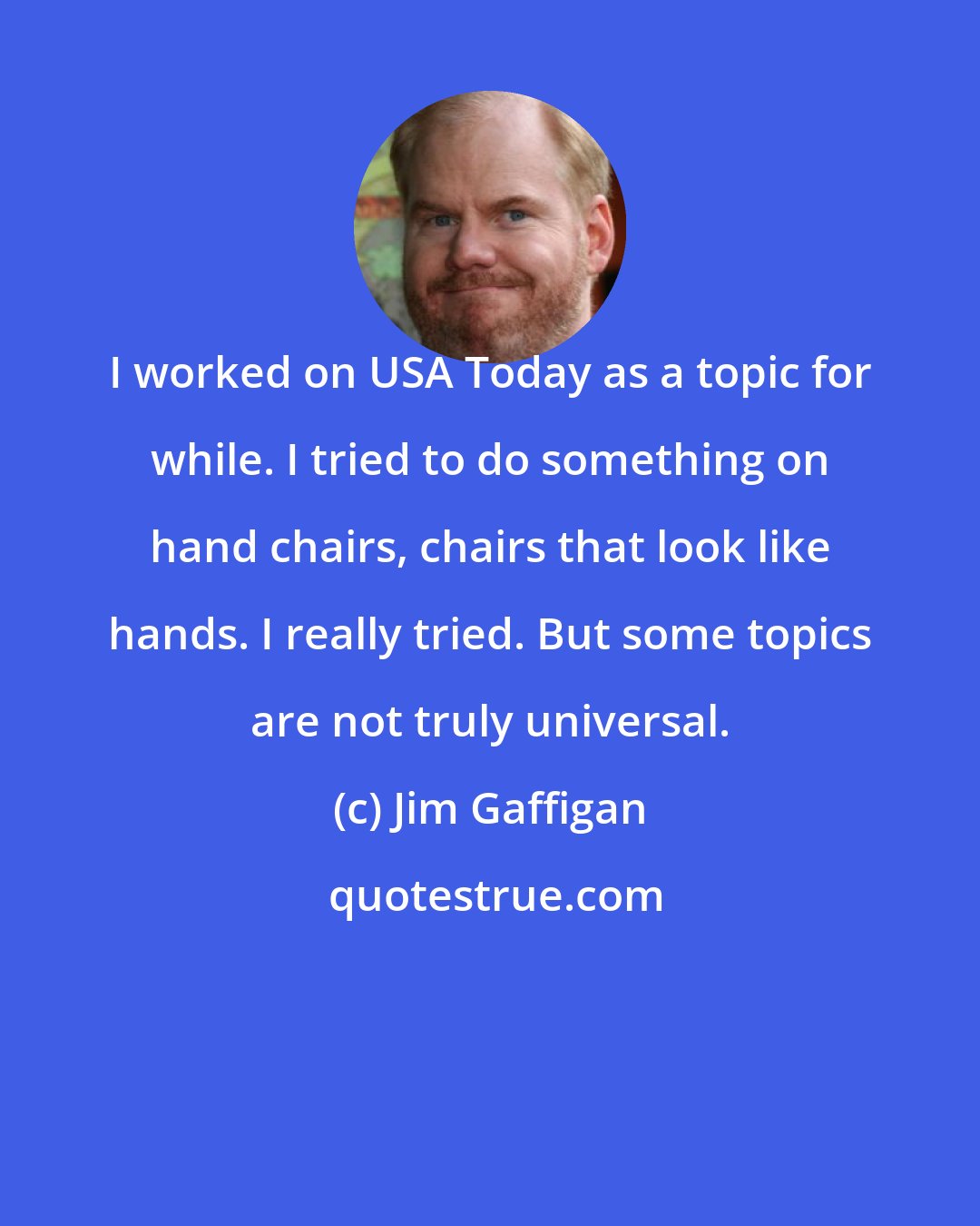 Jim Gaffigan: I worked on USA Today as a topic for while. I tried to do something on hand chairs, chairs that look like hands. I really tried. But some topics are not truly universal.