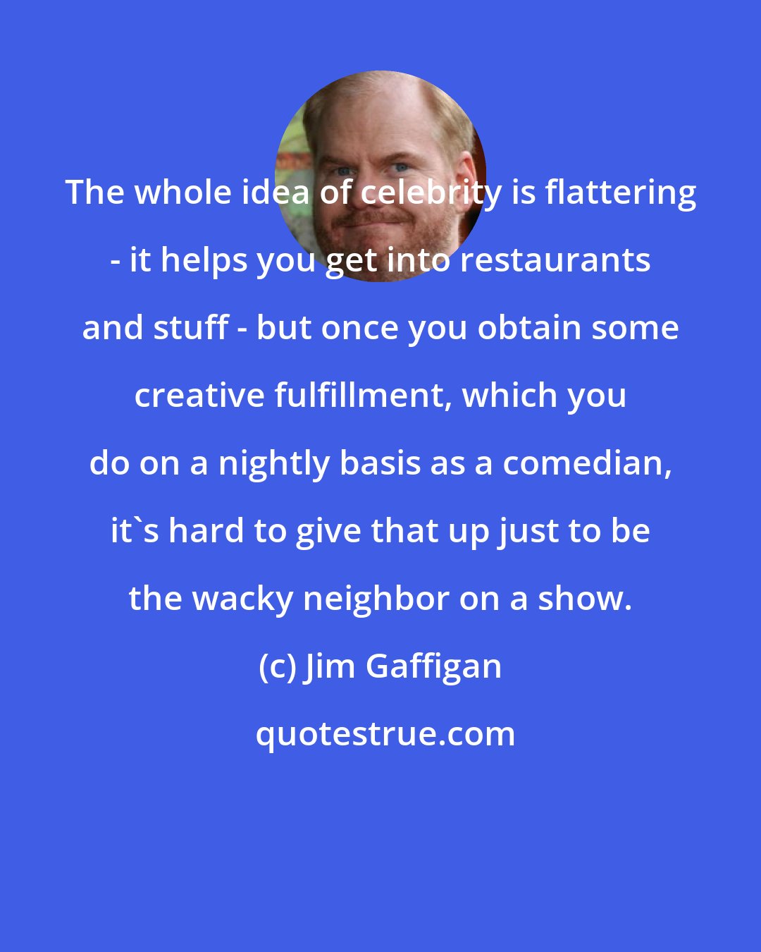 Jim Gaffigan: The whole idea of celebrity is flattering - it helps you get into restaurants and stuff - but once you obtain some creative fulfillment, which you do on a nightly basis as a comedian, it's hard to give that up just to be the wacky neighbor on a show.