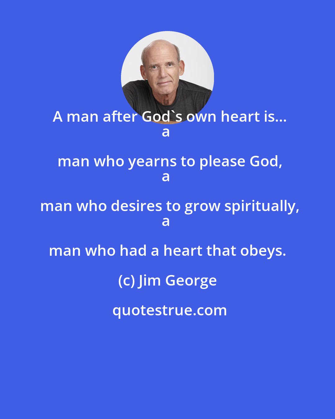 Jim George: A man after God's own heart is...
a man who yearns to please God,
a man who desires to grow spiritually,
a man who had a heart that obeys.