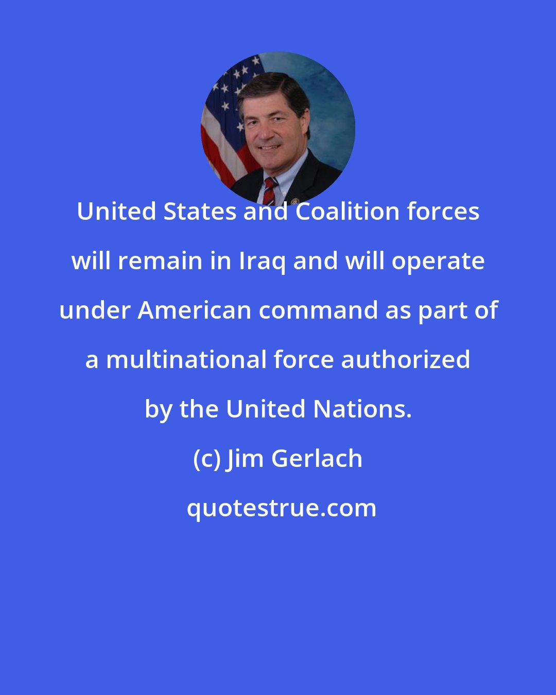 Jim Gerlach: United States and Coalition forces will remain in Iraq and will operate under American command as part of a multinational force authorized by the United Nations.