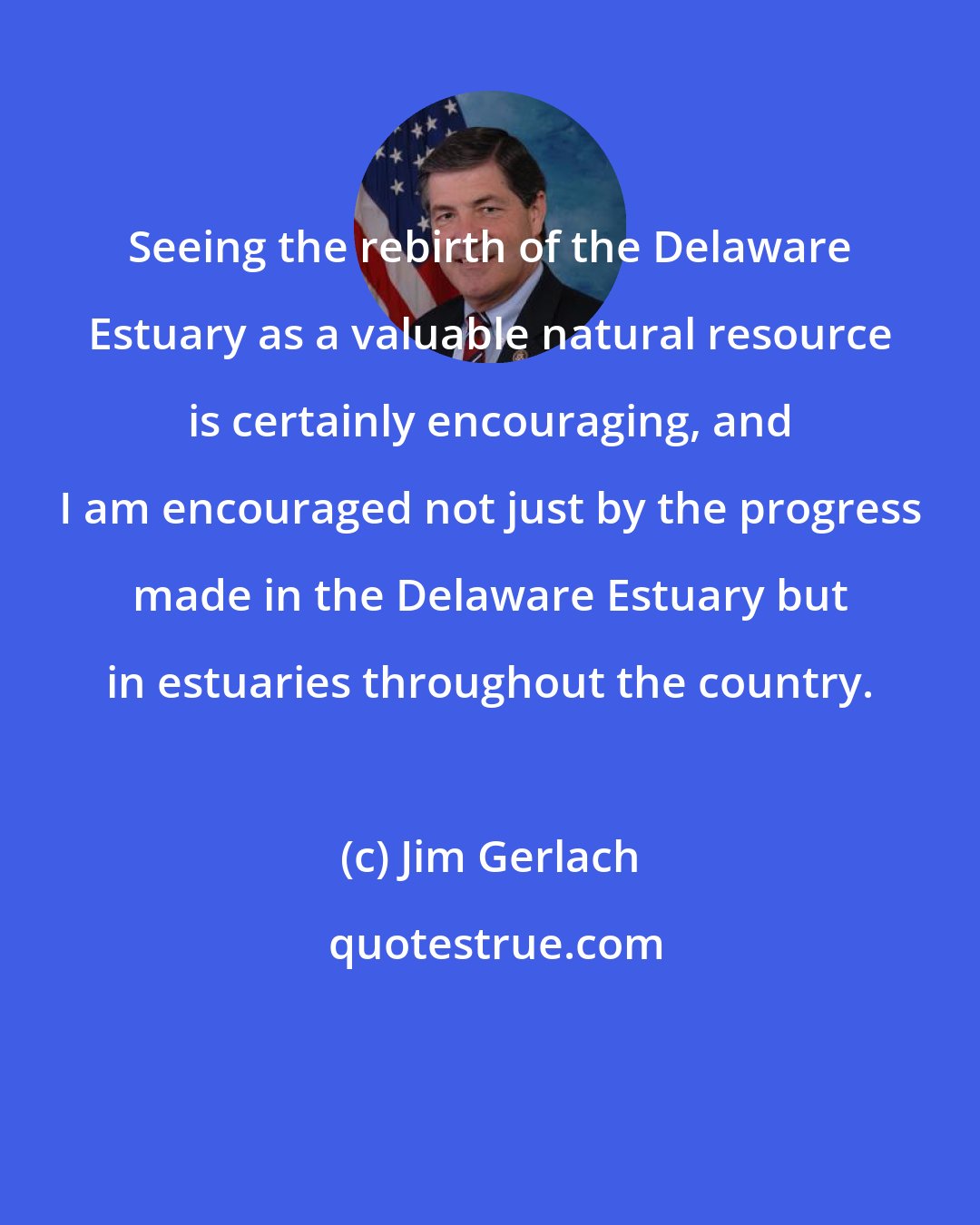 Jim Gerlach: Seeing the rebirth of the Delaware Estuary as a valuable natural resource is certainly encouraging, and I am encouraged not just by the progress made in the Delaware Estuary but in estuaries throughout the country.