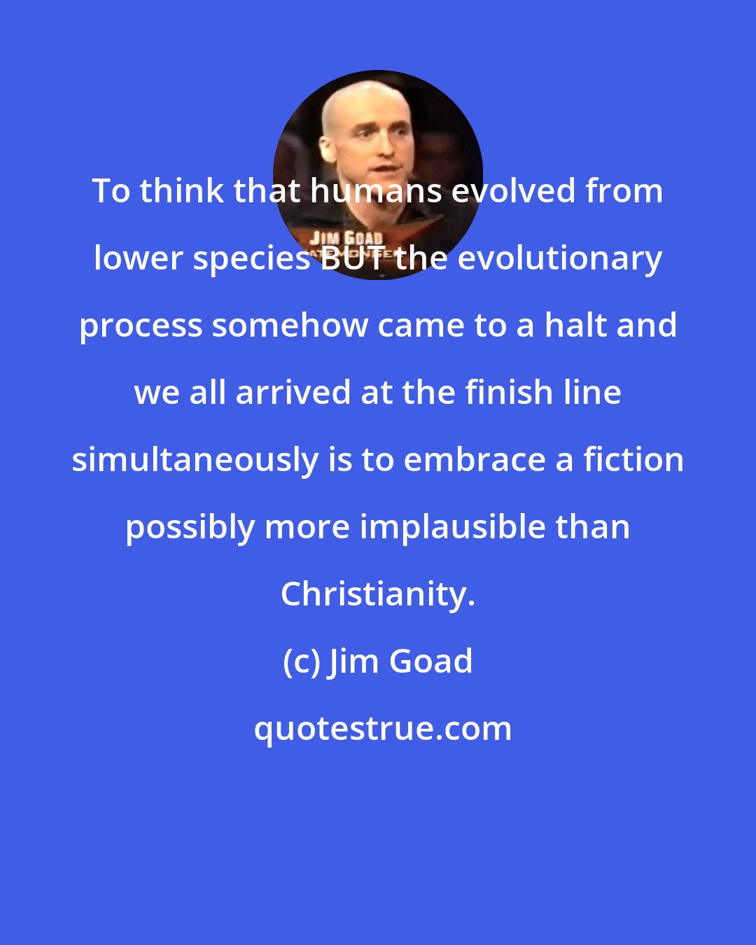 Jim Goad: To think that humans evolved from lower species BUT the evolutionary process somehow came to a halt and we all arrived at the finish line simultaneously is to embrace a fiction possibly more implausible than Christianity.