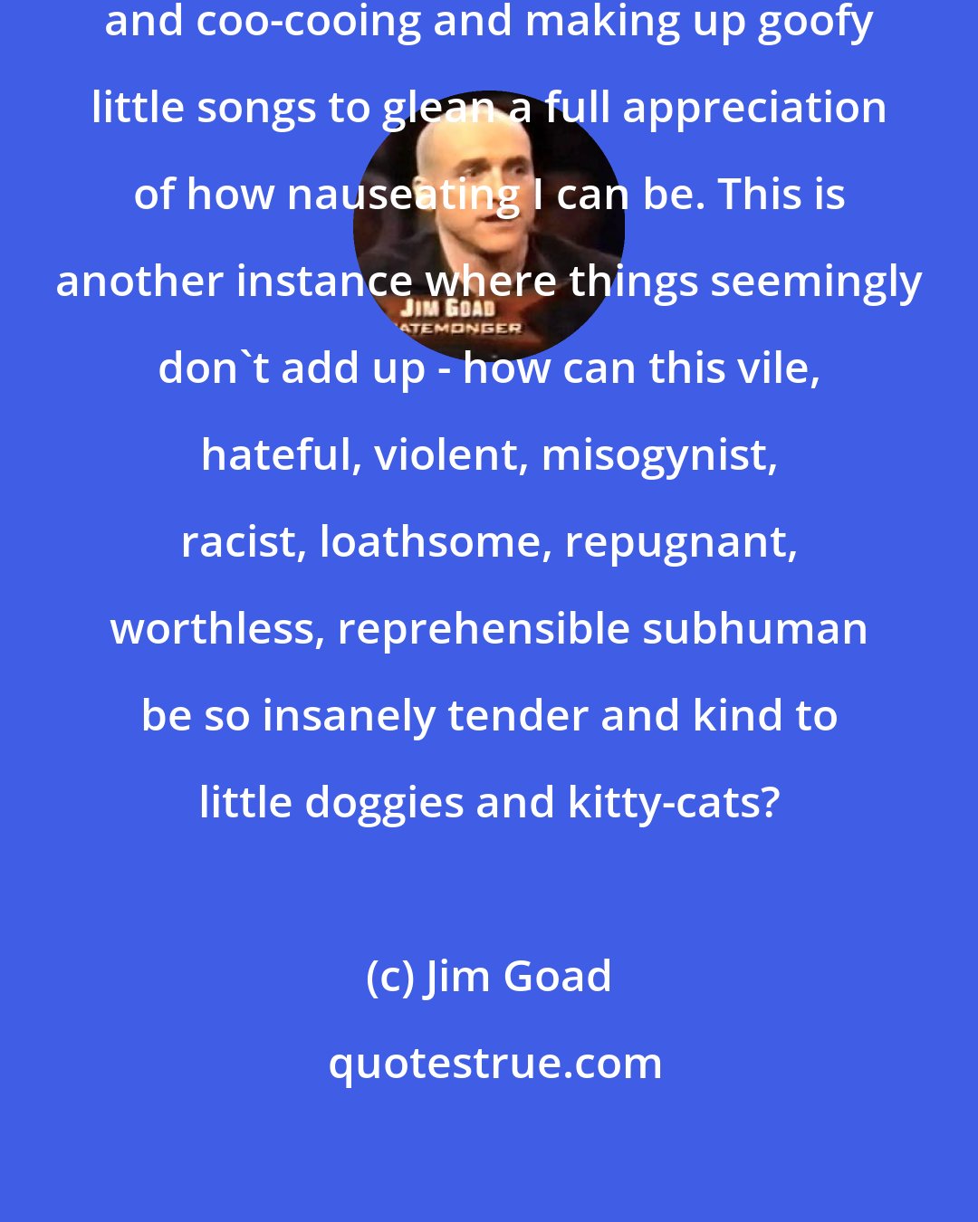 Jim Goad: You truly need to witness me goo-gooing and coo-cooing and making up goofy little songs to glean a full appreciation of how nauseating I can be. This is another instance where things seemingly don't add up - how can this vile, hateful, violent, misogynist, racist, loathsome, repugnant, worthless, reprehensible subhuman be so insanely tender and kind to little doggies and kitty-cats?