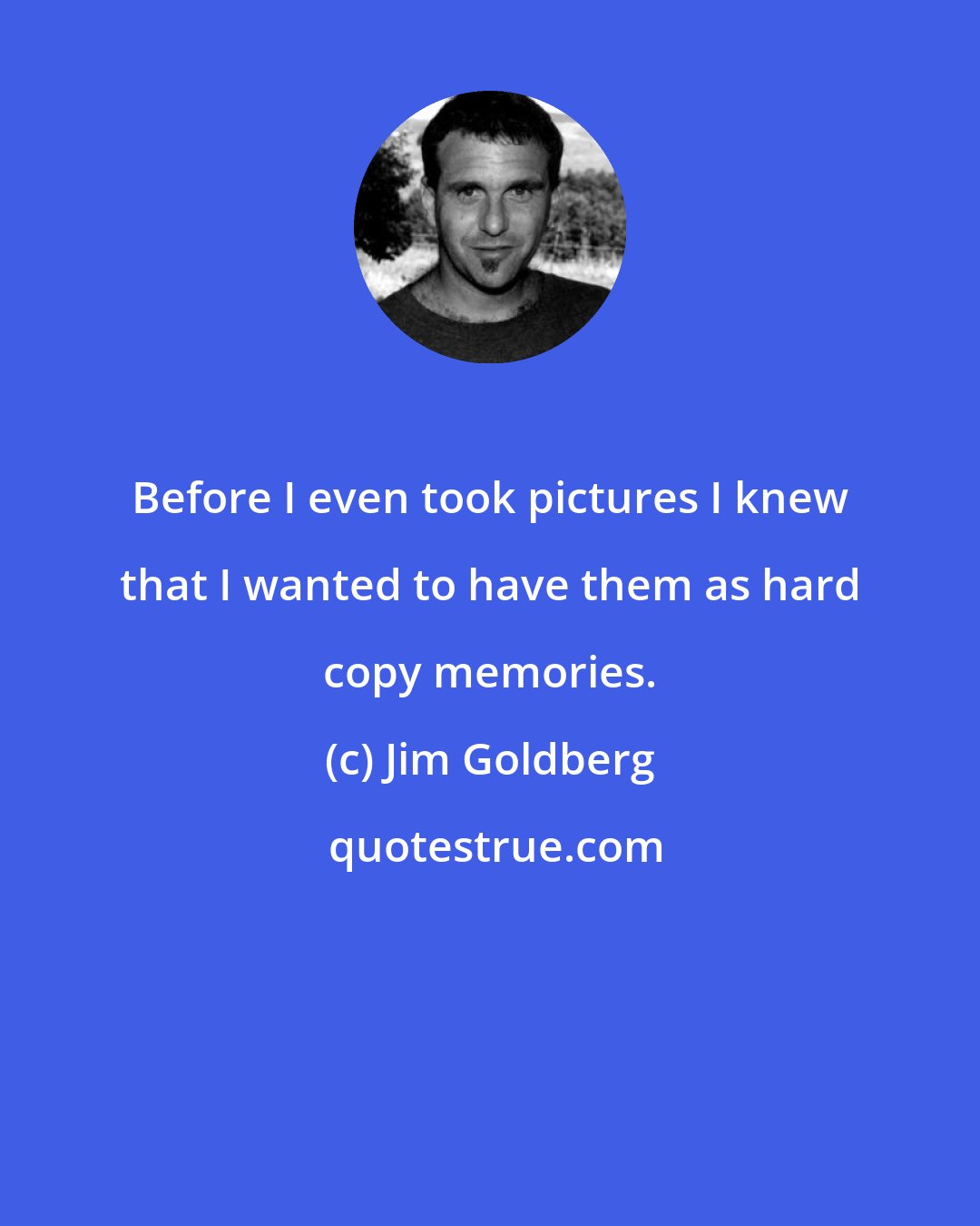 Jim Goldberg: Before I even took pictures I knew that I wanted to have them as hard copy memories.