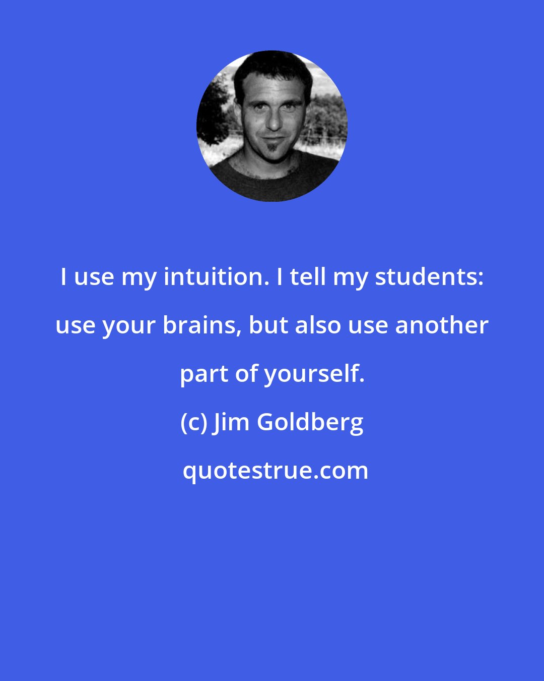 Jim Goldberg: I use my intuition. I tell my students: use your brains, but also use another part of yourself.