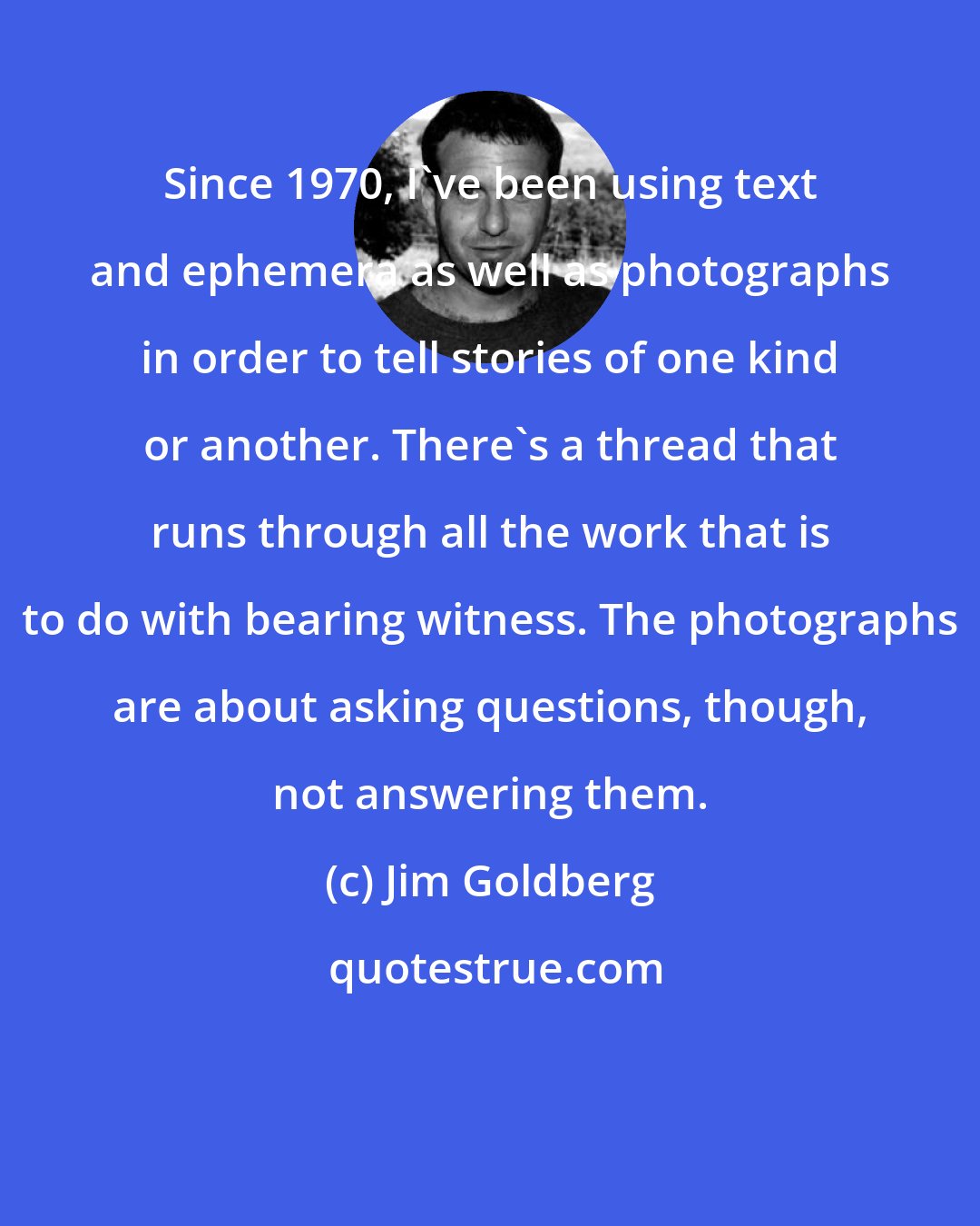 Jim Goldberg: Since 1970, I've been using text and ephemera as well as photographs in order to tell stories of one kind or another. There's a thread that runs through all the work that is to do with bearing witness. The photographs are about asking questions, though, not answering them.