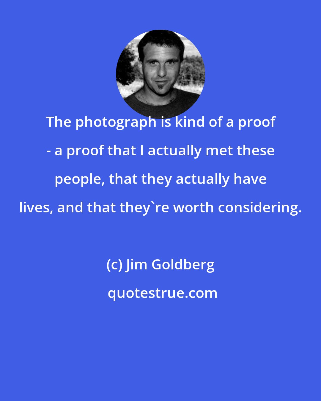 Jim Goldberg: The photograph is kind of a proof - a proof that I actually met these people, that they actually have lives, and that they're worth considering.