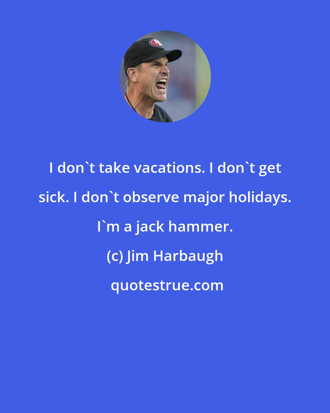 Jim Harbaugh: I don't take vacations. I don't get sick. I don't observe major holidays. I'm a jack hammer.