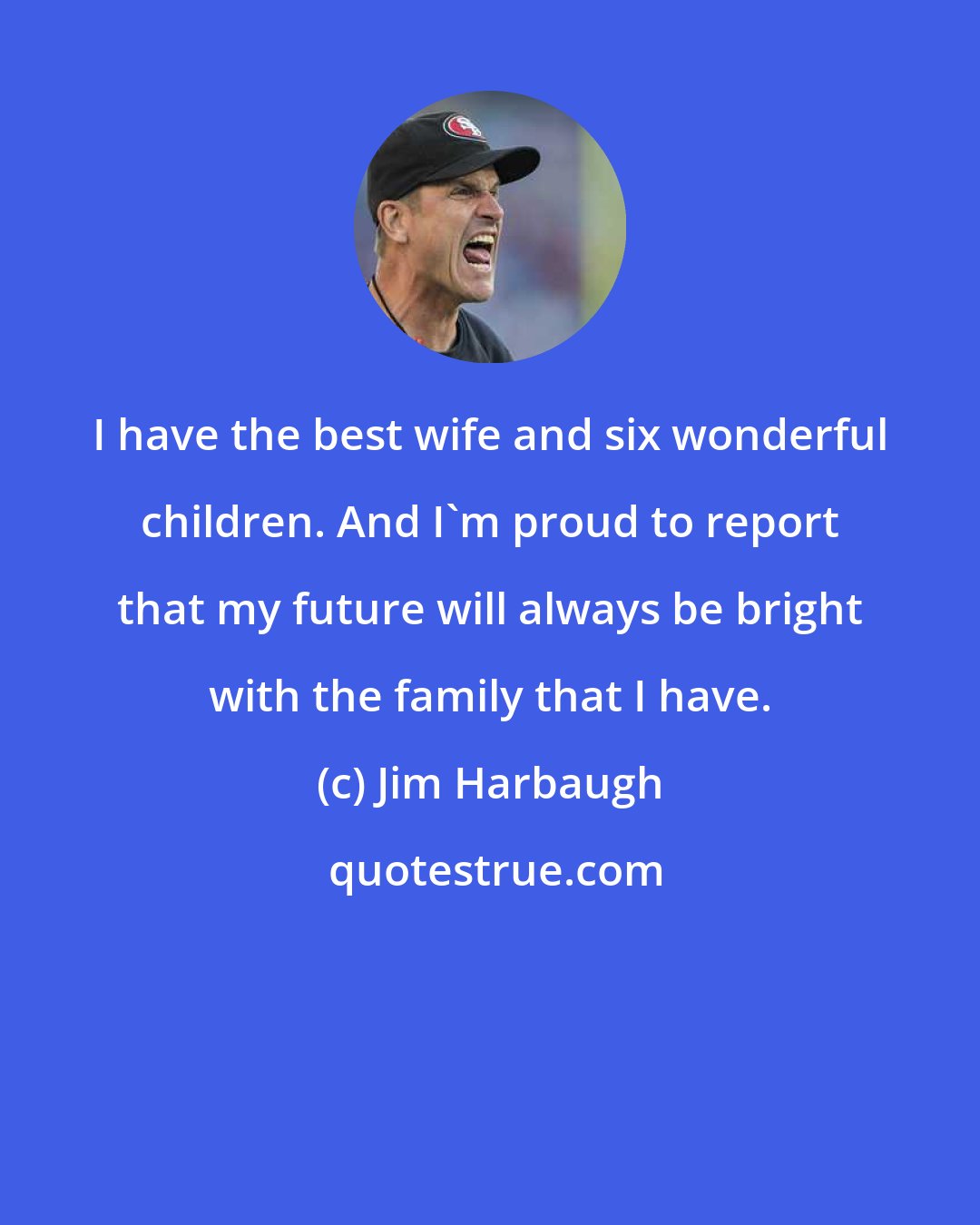Jim Harbaugh: I have the best wife and six wonderful children. And I'm proud to report that my future will always be bright with the family that I have.