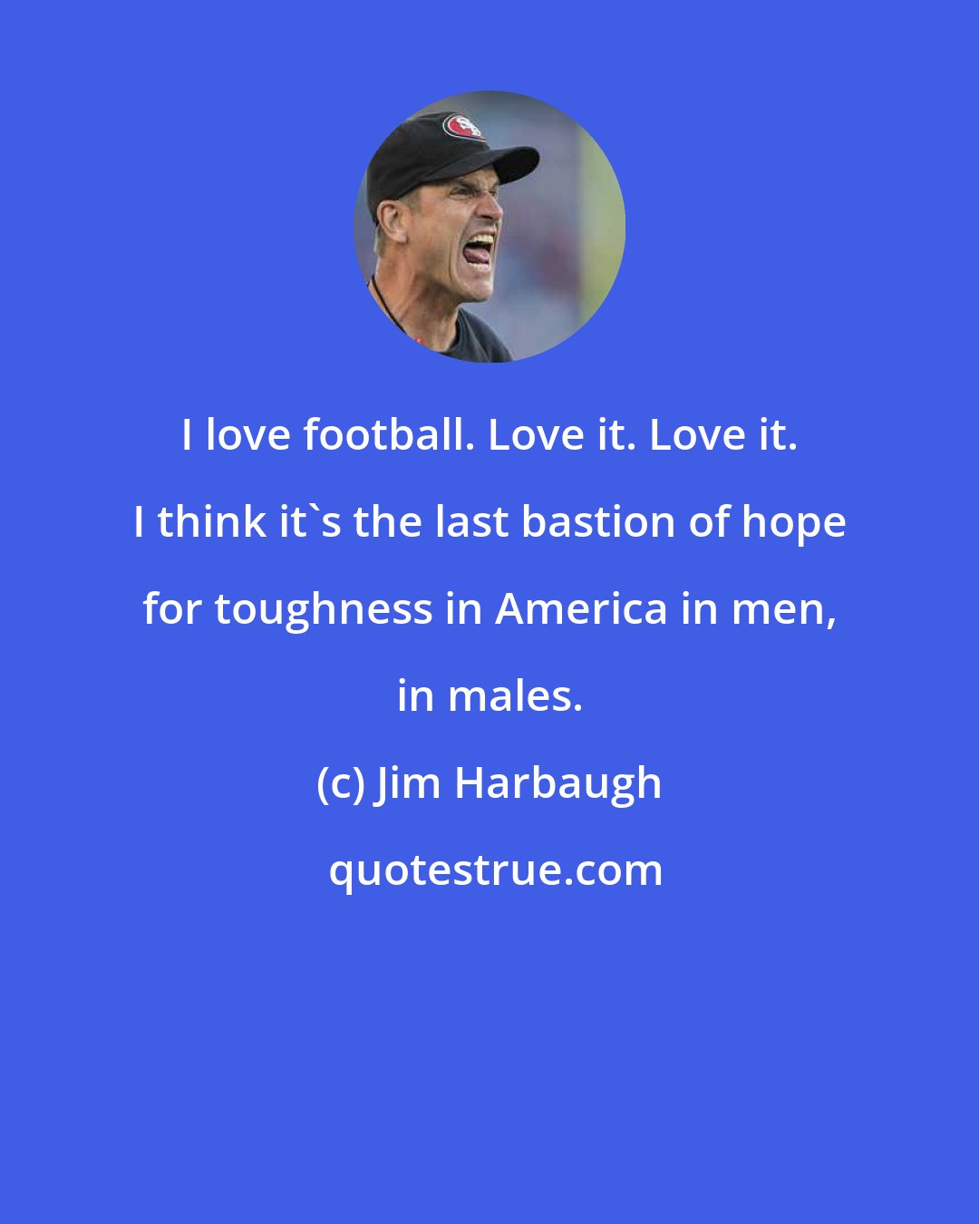 Jim Harbaugh: I love football. Love it. Love it. I think it's the last bastion of hope for toughness in America in men, in males.