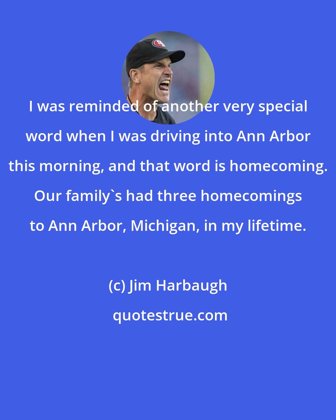 Jim Harbaugh: I was reminded of another very special word when I was driving into Ann Arbor this morning, and that word is homecoming. Our family's had three homecomings to Ann Arbor, Michigan, in my lifetime.