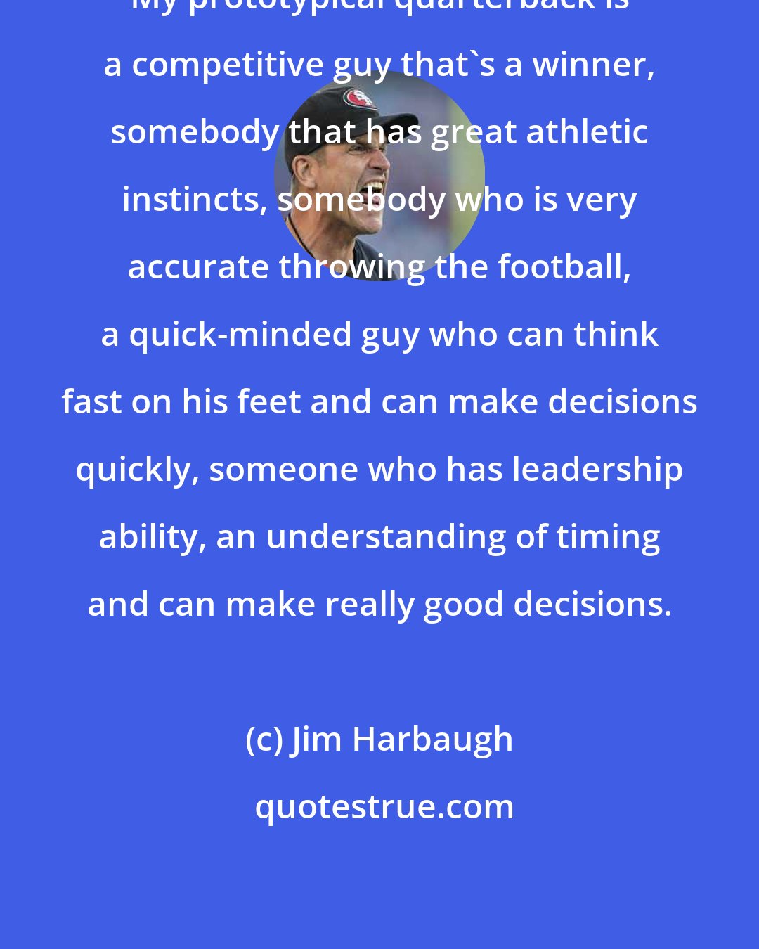 Jim Harbaugh: My prototypical quarterback is a competitive guy that's a winner, somebody that has great athletic instincts, somebody who is very accurate throwing the football, a quick-minded guy who can think fast on his feet and can make decisions quickly, someone who has leadership ability, an understanding of timing and can make really good decisions.