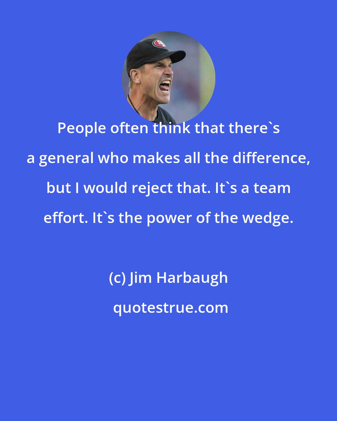 Jim Harbaugh: People often think that there's a general who makes all the difference, but I would reject that. It's a team effort. It's the power of the wedge.