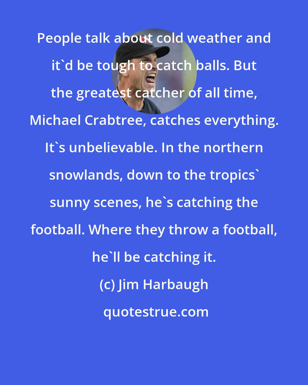 Jim Harbaugh: People talk about cold weather and it'd be tough to catch balls. But the greatest catcher of all time, Michael Crabtree, catches everything. It's unbelievable. In the northern snowlands, down to the tropics' sunny scenes, he's catching the football. Where they throw a football, he'll be catching it.