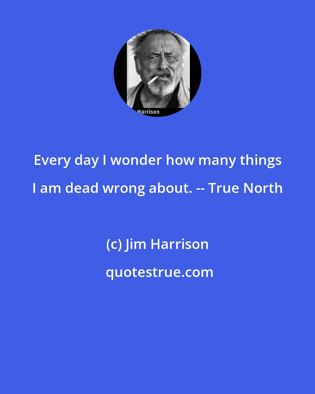 Jim Harrison: Every day I wonder how many things I am dead wrong about. -- True North