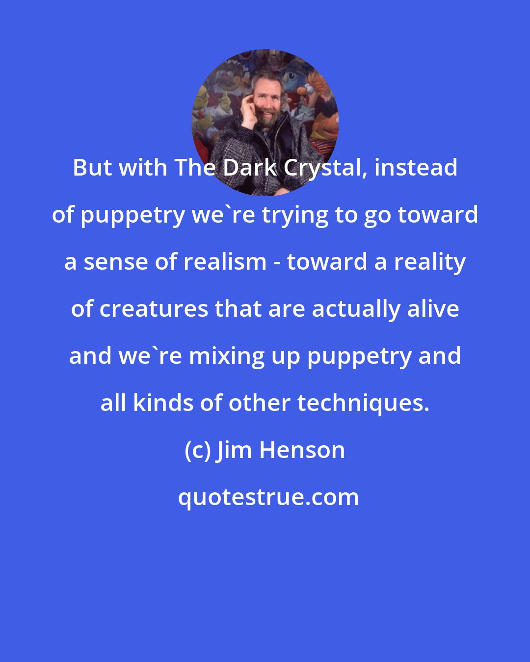 Jim Henson: But with The Dark Crystal, instead of puppetry we're trying to go toward a sense of realism - toward a reality of creatures that are actually alive and we're mixing up puppetry and all kinds of other techniques.