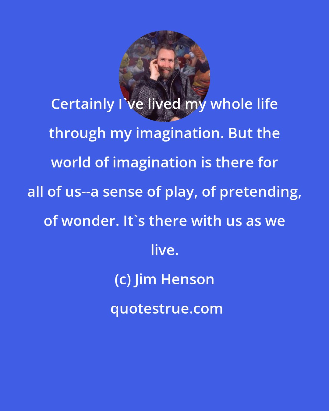 Jim Henson: Certainly I've lived my whole life through my imagination. But the world of imagination is there for all of us--a sense of play, of pretending, of wonder. It's there with us as we live.