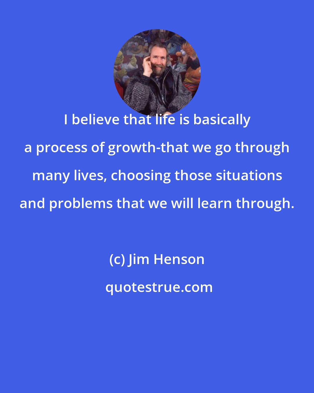 Jim Henson: I believe that life is basically a process of growth-that we go through many lives, choosing those situations and problems that we will learn through.