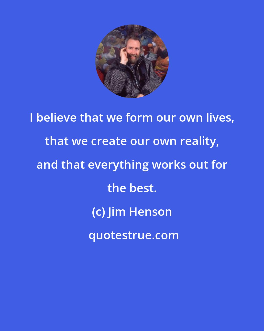 Jim Henson: I believe that we form our own lives, that we create our own reality, and that everything works out for the best.