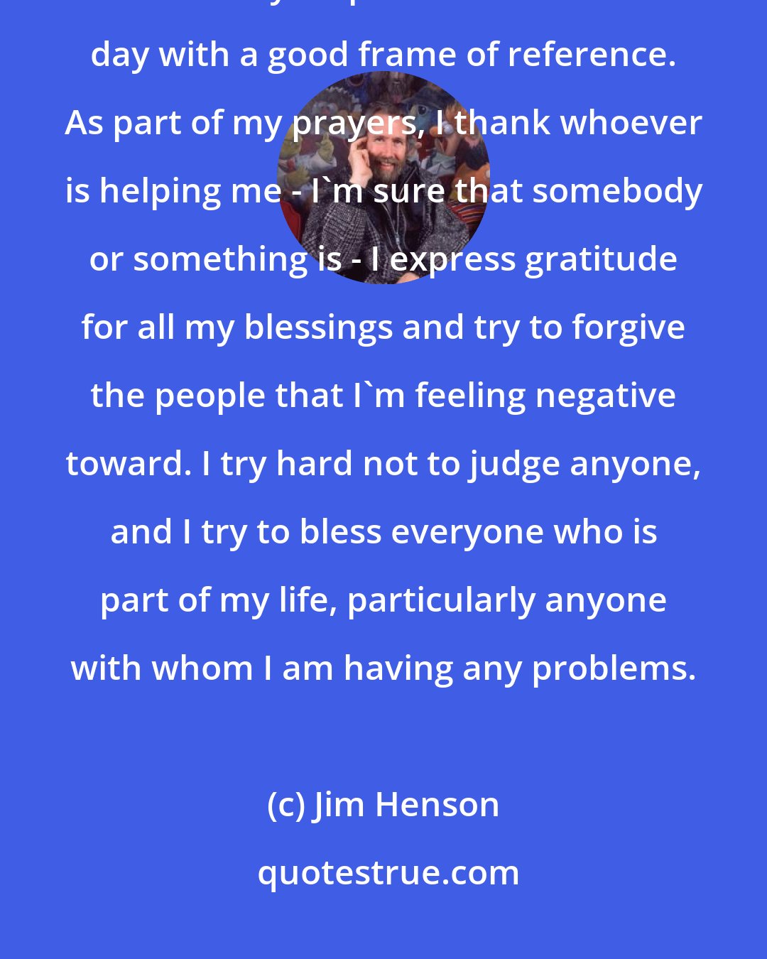 Jim Henson: I spend a few minutes in meditation and prayer each morning. I find that this really helps me to start the day with a good frame of reference. As part of my prayers, I thank whoever is helping me - I'm sure that somebody or something is - I express gratitude for all my blessings and try to forgive the people that I'm feeling negative toward. I try hard not to judge anyone, and I try to bless everyone who is part of my life, particularly anyone with whom I am having any problems.