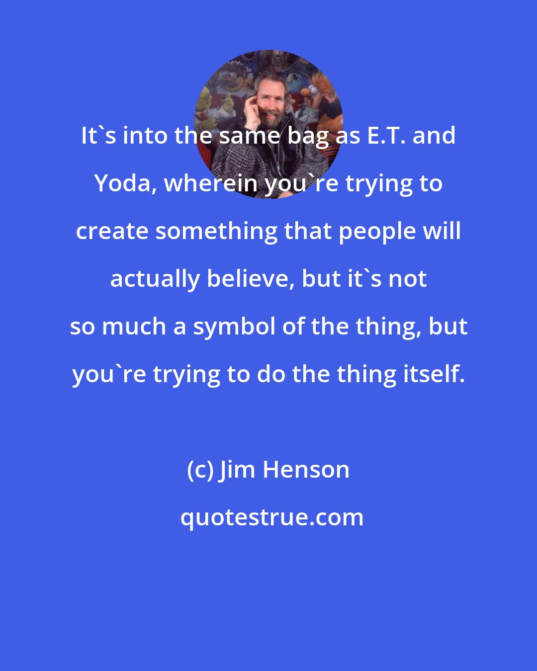 Jim Henson: It's into the same bag as E.T. and Yoda, wherein you're trying to create something that people will actually believe, but it's not so much a symbol of the thing, but you're trying to do the thing itself.